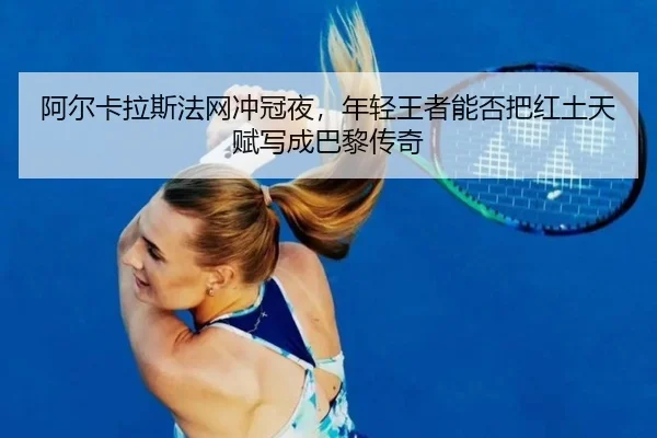 阿尔卡拉斯法网冲冠夜，年轻王者能否把红土天赋写成巴黎传奇