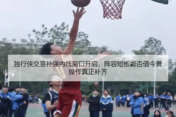 独行侠交易补强内线窗口开启，阵容短板能否借今夏操作真正补齐 | aiyouxi